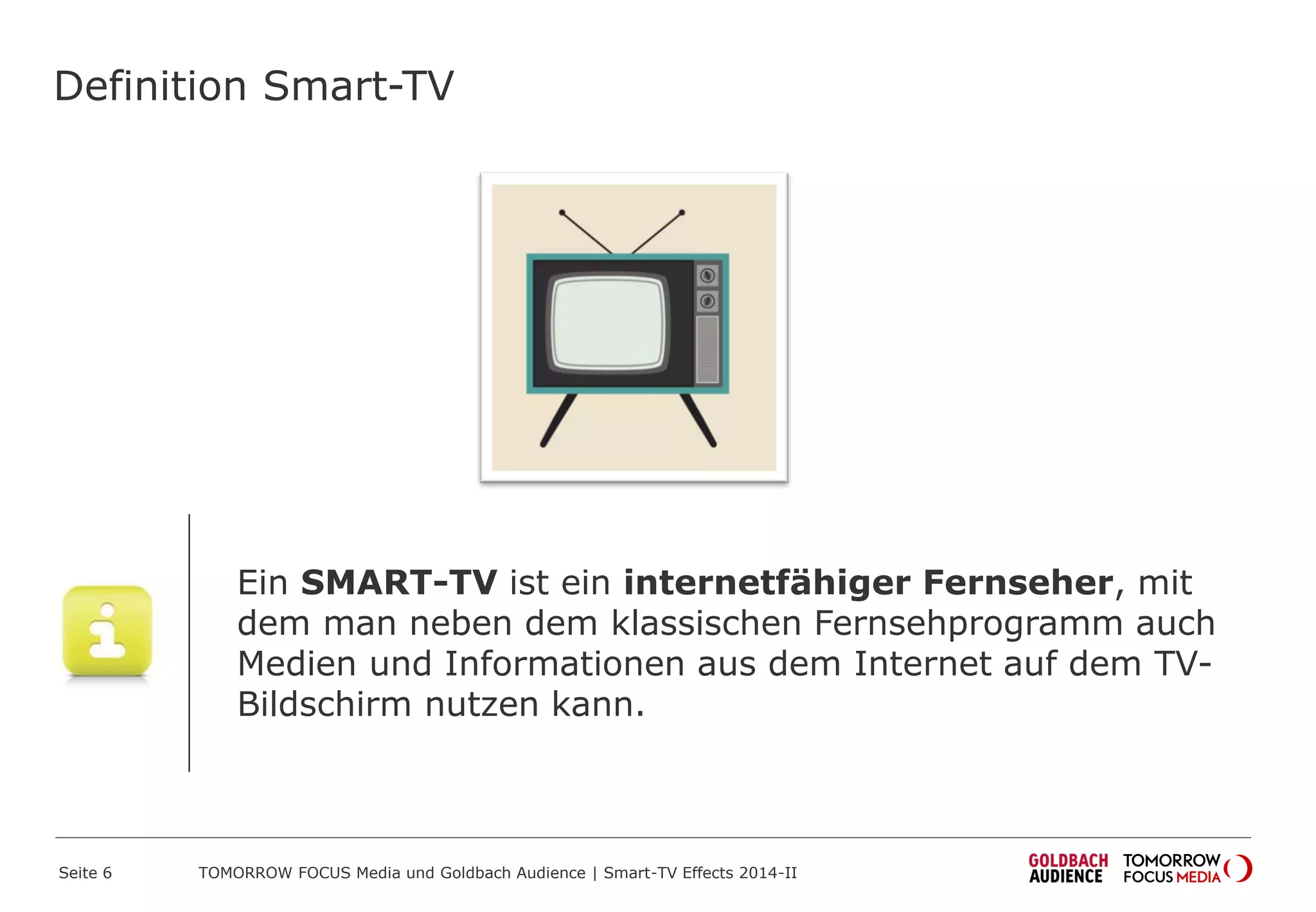 Definition Smart-TV
Ein SMART-TV ist ein internetfähiger Fernseher, mit
dem man neben dem klassischen Fernsehprogramm auch
Medien und Informationen aus dem Internet auf dem TV-
Bildschirm nutzen kann.
TOMORROW FOCUS Media und Goldbach Audience | Smart-TV Effects 2014-IISeite 6
 