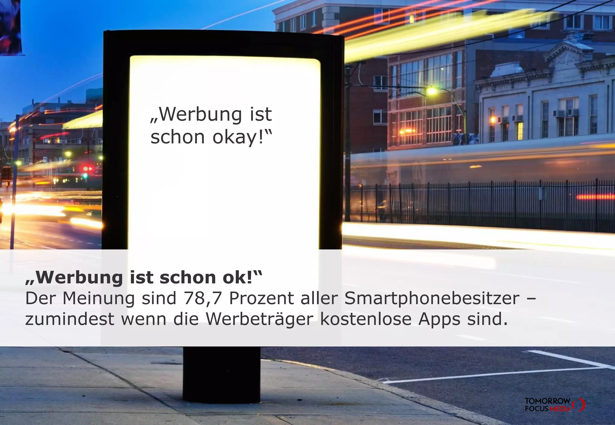 „Werbung ist schon ok!“
Der Meinung sind 78,7 Prozent aller Smartphonebesitzer –
zumindest wenn die Werbeträger kostenlose Apps sind.
„Werbung ist
schon okay!“
 
