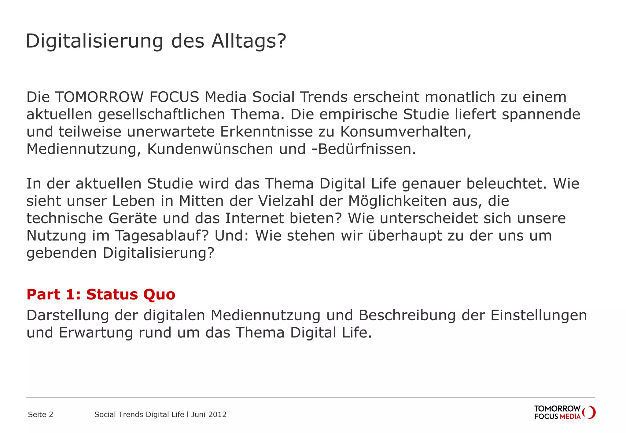 Digitalisierung des Alltags?
Die TOMORROW FOCUS Media Social Trends erscheint monatlich zu einem
aktuellen gesellschaftlichen Thema. Die empirische Studie liefert spannende
und teilweise unerwartete Erkenntnisse zu Konsumverhalten,
Mediennutzung, Kundenwünschen und -Bedürfnissen.
In der aktuellen Studie wird das Thema Digital Life genauer beleuchtet. Wie
sieht unser Leben in Mitten der Vielzahl der Möglichkeiten aus, die
technische Geräte und das Internet bieten? Wie unterscheidet sich unsere
Nutzung im Tagesablauf? Und: Wie stehen wir überhaupt zu der uns um
gebenden Digitalisierung?
Part 1: Status Quo
Darstellung der digitalen Mediennutzung und Beschreibung der Einstellungen
und Erwartung rund um das Thema Digital Life.
Seite 2 Social Trends Digital Life l Juni 2012
 