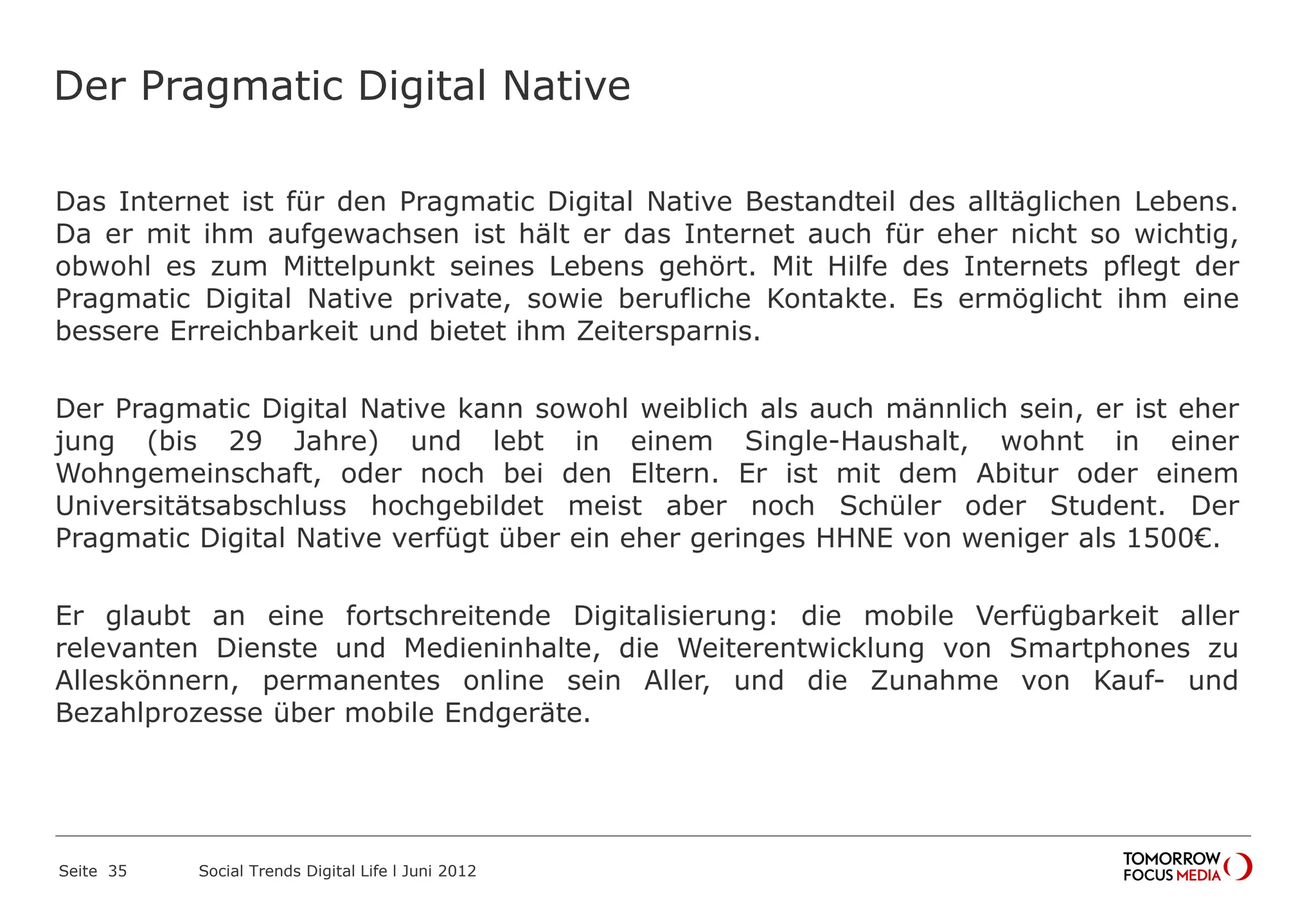 Der Pragmatic Digital Native
Das Internet ist für den Pragmatic Digital Native Bestandteil des alltäglichen Lebens.
Da er mit ihm aufgewachsen ist hält er das Internet auch für eher nicht so wichtig,
obwohl es zum Mittelpunkt seines Lebens gehört. Mit Hilfe des Internets pflegt der
Pragmatic Digital Native private, sowie berufliche Kontakte. Es ermöglicht ihm eine
bessere Erreichbarkeit und bietet ihm Zeitersparnis.
Der Pragmatic Digital Native kann sowohl weiblich als auch männlich sein, er ist eher
jung (bis 29 Jahre) und lebt in einem Single-Haushalt, wohnt in einer
Wohngemeinschaft, oder noch bei den Eltern. Er ist mit dem Abitur oder einem
Universitätsabschluss hochgebildet meist aber noch Schüler oder Student. Der
Pragmatic Digital Native verfügt über ein eher geringes HHNE von weniger als 1500€.
Er glaubt an eine fortschreitende Digitalisierung: die mobile Verfügbarkeit aller
relevanten Dienste und Medieninhalte, die Weiterentwicklung von Smartphones zu
Alleskönnern, permanentes online sein Aller, und die Zunahme von Kauf- und
Bezahlprozesse über mobile Endgeräte.
Seite 35 Social Trends Digital Life l Juni 2012
 
