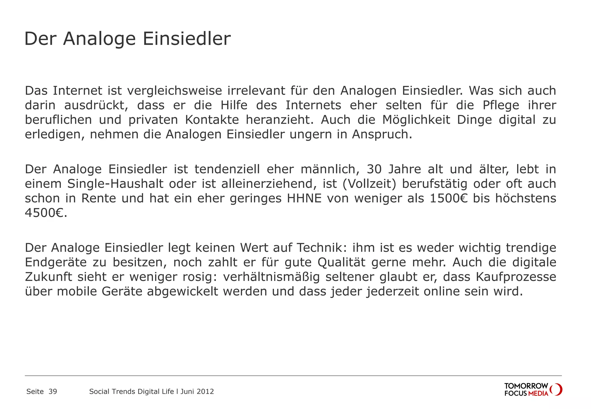 Der Analoge Einsiedler
Das Internet ist vergleichsweise irrelevant für den Analogen Einsiedler. Was sich auch
darin ausdrückt, dass er die Hilfe des Internets eher selten für die Pflege ihrer
beruflichen und privaten Kontakte heranzieht. Auch die Möglichkeit Dinge digital zu
erledigen, nehmen die Analogen Einsiedler ungern in Anspruch.
Der Analoge Einsiedler ist tendenziell eher männlich, 30 Jahre alt und älter, lebt in
einem Single-Haushalt oder ist alleinerziehend, ist (Vollzeit) berufstätig oder oft auch
schon in Rente und hat ein eher geringes HHNE von weniger als 1500€ bis höchstens
4500€.
Der Analoge Einsiedler legt keinen Wert auf Technik: ihm ist es weder wichtig trendige
Endgeräte zu besitzen, noch zahlt er für gute Qualität gerne mehr. Auch die digitale
Zukunft sieht er weniger rosig: verhältnismäßig seltener glaubt er, dass Kaufprozesse
über mobile Geräte abgewickelt werden und dass jeder jederzeit online sein wird.
Seite 39 Social Trends Digital Life l Juni 2012
 