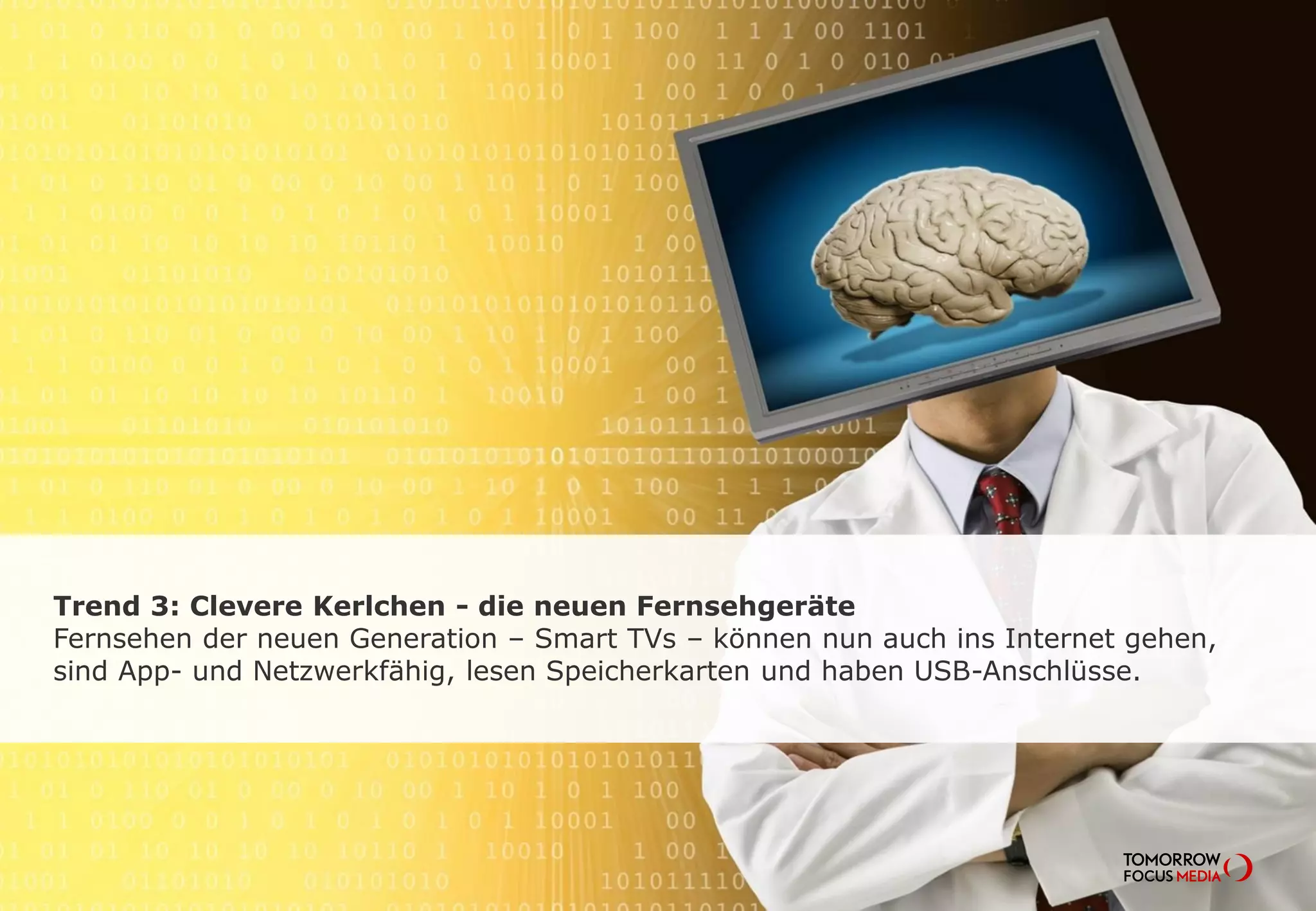 Trend 3: Clevere Kerlchen - die neuen Fernsehgeräte
Fernsehen der neuen Generation – Smart TVs – können nun auch ins Internet gehen,
sind App- und Netzwerkfähig, lesen Speicherkarten und haben USB-Anschlüsse.
 