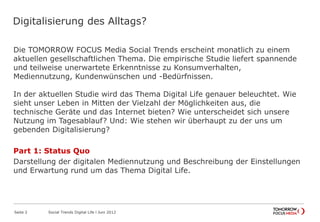 Digitalisierung des Alltags?
Die TOMORROW FOCUS Media Social Trends erscheint monatlich zu einem
aktuellen gesellschaftlichen Thema. Die empirische Studie liefert spannende
und teilweise unerwartete Erkenntnisse zu Konsumverhalten,
Mediennutzung, Kundenwünschen und -Bedürfnissen.
In der aktuellen Studie wird das Thema Digital Life genauer beleuchtet. Wie
sieht unser Leben in Mitten der Vielzahl der Möglichkeiten aus, die
technische Geräte und das Internet bieten? Wie unterscheidet sich unsere
Nutzung im Tagesablauf? Und: Wie stehen wir überhaupt zu der uns um
gebenden Digitalisierung?
Part 1: Status Quo
Darstellung der digitalen Mediennutzung und Beschreibung der Einstellungen
und Erwartung rund um das Thema Digital Life.
Seite 2 Social Trends Digital Life l Juni 2012
 
