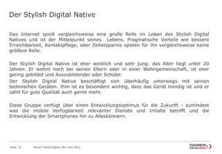 Der Stylish Digital Native
Das Internet spielt vergleichsweise eine große Rolle im Leben des Stylish Digital
Natives und ist der Mittelpunkt seines Lebens. Pragmatische Vorteile wie bessere
Erreichbarkeit, Kontaktpflege, oder Zeitersparnis spielen für ihn vergleichsweise keine
größere Rolle.
Der Stylish Digital Native ist eher weiblich und sehr jung: das Alter liegt unter 20
Jahren. Er wohnt noch bei seinen Eltern oder in einer Wohngemeinschaft, ist eher
gering gebildet und Auszubildender oder Schüler.
Der Stylish Digital Native beschäftigt sich überhäufig unterwegs mit seinen
technischen Geräten. Ihm ist es besonders wichtig, dass das Gerät trendig ist und er
zahlt für gute Qualität auch gerne mehr.
Diese Gruppe verfügt über einen Entwicklungsoptimus für die Zukunft - zumindest
was die mobile Verfügbarkeit relevanter Dienste und Inhalte betrifft und die
Entwicklung der Smartphones hin zu Alleskönnern.
Seite 31 Social Trends Digital Life l Juni 2012
 