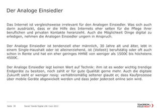 Der Analoge Einsiedler
Das Internet ist vergleichsweise irrelevant für den Analogen Einsiedler. Was sich auch
darin ausdrückt, dass er die Hilfe des Internets eher selten für die Pflege ihrer
beruflichen und privaten Kontakte heranzieht. Auch die Möglichkeit Dinge digital zu
erledigen, nehmen die Analogen Einsiedler ungern in Anspruch.
Der Analoge Einsiedler ist tendenziell eher männlich, 30 Jahre alt und älter, lebt in
einem Single-Haushalt oder ist alleinerziehend, ist (Vollzeit) berufstätig oder oft auch
schon in Rente und hat ein eher geringes HHNE von weniger als 1500€ bis höchstens
4500€.
Der Analoge Einsiedler legt keinen Wert auf Technik: ihm ist es weder wichtig trendige
Endgeräte zu besitzen, noch zahlt er für gute Qualität gerne mehr. Auch die digitale
Zukunft sieht er weniger rosig: verhältnismäßig seltener glaubt er, dass Kaufprozesse
über mobile Geräte abgewickelt werden und dass jeder jederzeit online sein wird.
Seite 39 Social Trends Digital Life l Juni 2012
 