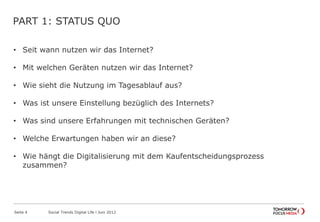 PART 1: STATUS QUO
• Seit wann nutzen wir das Internet?
• Mit welchen Geräten nutzen wir das Internet?
• Wie sieht die Nutzung im Tagesablauf aus?
• Was ist unsere Einstellung bezüglich des Internets?
• Was sind unsere Erfahrungen mit technischen Geräten?
• Welche Erwartungen haben wir an diese?
• Wie hängt die Digitalisierung mit dem Kaufentscheidungsprozess
zusammen?
Seite 4 Social Trends Digital Life l Juni 2012
 