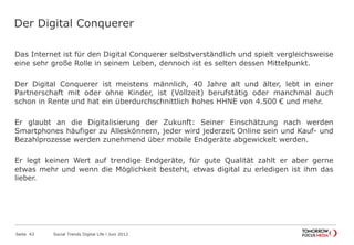 Der Digital Conquerer
Das Internet ist für den Digital Conquerer selbstverständlich und spielt vergleichsweise
eine sehr große Rolle in seinem Leben, dennoch ist es selten dessen Mittelpunkt.
Der Digital Conquerer ist meistens männlich, 40 Jahre alt und älter, lebt in einer
Partnerschaft mit oder ohne Kinder, ist (Vollzeit) berufstätig oder manchmal auch
schon in Rente und hat ein überdurchschnittlich hohes HHNE von 4.500 € und mehr.
Er glaubt an die Digitalisierung der Zukunft: Seiner Einschätzung nach werden
Smartphones häufiger zu Alleskönnern, jeder wird jederzeit Online sein und Kauf- und
Bezahlprozesse werden zunehmend über mobile Endgeräte abgewickelt werden.
Er legt keinen Wert auf trendige Endgeräte, für gute Qualität zahlt er aber gerne
etwas mehr und wenn die Möglichkeit besteht, etwas digital zu erledigen ist ihm das
lieber.
Seite 43 Social Trends Digital Life l Juni 2012
 