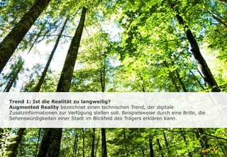Trend 1: Ist die Realität zu langweilig?
Augmented Reality bezeichnet einen technischen Trend, der digitale
Zusatzinformationen zur Verfügung stellen soll. Beispielsweise durch eine Brille, die
Sehenswürdigkeiten einer Stadt im Blickfeld des Trägers erklären kann.
 