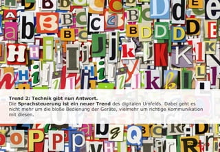 Trend 2: Technik gibt nun Antwort.
Die Sprachsteuerung ist ein neuer Trend des digitalen Umfelds. Dabei geht es
nicht mehr um die bloße Bedienung der Geräte, vielmehr um richtige Kommunikation
mit diesen.
 