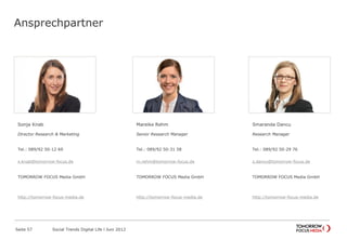 Ansprechpartner
Sonja Knab
Director Research & Marketing
Tel.: 089/92 50-12 69
Fax: 089/92 50-28 51
sonja.knab@forward-adgroup.com
ForwardAdGroup
http://forward-adgroup.de
Mareike Pezzei
Senior Research Manager
Tel.: 089/92 50-31 58
Fax: 089/92 50-28 51
mareike.pezzei@forward-adgroup.com
ForwardAdGroup
http://forward-adgroup.de
Smaranda Dancu
Research Manager
Tel.: 089/92 50-29 76
Fax: 089/92 50-28 51
smaranda.dancu@forward-adgroup.com
ForwardAdGroup
http://forward-adgroup.de
Seite 57 Social Trends Digital Life l Juni 2012
 