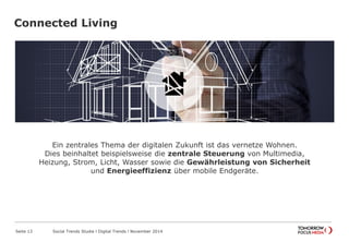 Connected Living
Seite 13 Social Trends Studie l Digital Trends l November 2014
Ein zentrales Thema der digitalen Zukunft ist das vernetze Wohnen.
Dies beinhaltet beispielsweise die zentrale Steuerung von Multimedia,
Heizung, Strom, Licht, Wasser sowie die Gewährleistung von Sicherheit
und Energieeffizienz über mobile Endgeräte.
 