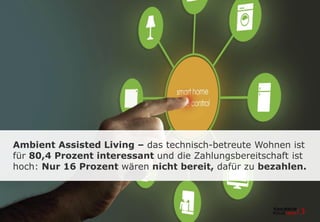 Ambient Assisted Living – das technisch-betreute Wohnen ist
für 80,4 Prozent interessant und die Zahlungsbereitschaft ist
hoch: Nur 16 Prozent wären nicht bereit, dafür zu bezahlen.
 