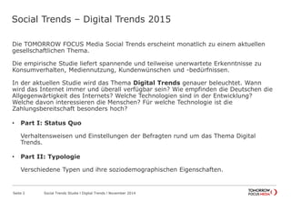 Social Trends – Digital Trends 2015
Die TOMORROW FOCUS Media Social Trends erscheint monatlich zu einem aktuellen
gesellschaftlichen Thema.
Die empirische Studie liefert spannende und teilweise unerwartete Erkenntnisse zu
Konsumverhalten, Mediennutzung, Kundenwünschen und -bedürfnissen.
In der aktuellen Studie wird das Thema Digital Trends genauer beleuchtet. Wann
wird das Internet immer und überall verfügbar sein? Wie empfinden die Deutschen die
Allgegenwärtigkeit des Internets? Welche Technologien sind in der Entwicklung?
Welche davon interessieren die Menschen? Für welche Technologie ist die
Zahlungsbereitschaft besonders hoch?
• Part I: Status Quo
Verhaltensweisen und Einstellungen der Befragten rund um das Thema Digital
Trends.
• Part II: Typologie
Verschiedene Typen und ihre soziodemographischen Eigenschaften.
Seite 2 Social Trends Studie l Digital Trends l November 2014
 