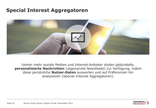 Special Interest Aggregatoren
Seite 25 Social Trends Studie l Digital Trends l November 2014
Immer mehr soziale Medien und Internet-Anbieter stellen gebündelte,
personalisierte Nachrichten (sogenannte Newsfeeds) zur Verfügung, indem
diese persönliche Nutzer-Daten auswerten und auf Präferenzen hin
analysieren (Special Interest Aggregatoren).
 