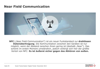 Near Field Communication
Seite 29 Social Trends Studie l Digital Trends l November 2014
NFC („Near Field Communication") ist ein neuer Funkstandard zur drahtlosen
Datenübertragung. Die Kommunikation zwischen den Geräten ist nur
möglich, wenn der Abstand zwischen ihnen gering ist (deshalb „Near"). Das
scheint im ersten Moment umständlich, jedoch verbirgt sich hier der größte
Vorteil von NFC: Es ist äußerst sicher gegen das Abhören von außen.
 