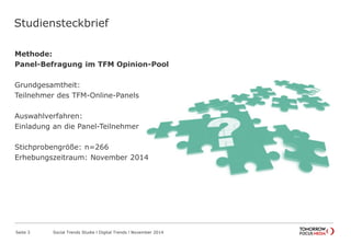 Studiensteckbrief
Methode:
Panel-Befragung im TFM Opinion-Pool
Grundgesamtheit:
Teilnehmer des TFM-Online-Panels
Auswahlverfahren:
Einladung an die Panel-Teilnehmer
Stichprobengröße: n=266
Erhebungszeitraum: November 2014
Seite 3 Social Trends Studie l Digital Trends l November 2014
 