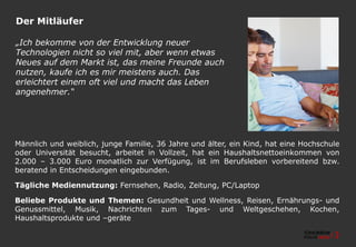 Der Mitläufer
Männlich und weiblich, junge Familie, 36 Jahre und älter, ein Kind, hat eine Hochschule
oder Universität besucht, arbeitet in Vollzeit, hat ein Haushaltsnettoeinkommen von
2.000 – 3.000 Euro monatlich zur Verfügung, ist im Berufsleben vorbereitend bzw.
beratend in Entscheidungen eingebunden.
Tägliche Mediennutzung: Fernsehen, Radio, Zeitung, PC/Laptop
Beliebe Produkte und Themen: Gesundheit und Wellness, Reisen, Ernährungs- und
Genussmittel, Musik, Nachrichten zum Tages- und Weltgeschehen, Kochen,
Haushaltsprodukte und –geräte
„Ich bekomme von der Entwicklung neuer
Technologien nicht so viel mit, aber wenn etwas
Neues auf dem Markt ist, das meine Freunde auch
nutzen, kaufe ich es mir meistens auch. Das
erleichtert einem oft viel und macht das Leben
angenehmer.“
 