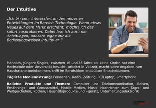 Der Intuitive
Männlich, jüngere Singles, zwischen 16 und 35 Jahre alt, keine Kinder, hat eine
Hochschule oder Universität besucht, arbeitet in Vollzeit, macht keine Angaben zum
Haushaltsnettoeinkommen, trifft im Berufsleben endgültige Entscheidungen.
Tägliche Mediennutzung: Fernsehen, Radio, Zeitung, PC/Laptop, Smartphone
Beliebte Produkte und Themen: Computer und Telekommunikation, Reisen,
Ernährungs- und Genussmittel, Mobile Medien, Musik, Nachrichten zum Tages- und
Weltgeschehen, Kochen, Haushaltsprodukte und –geräte, Unterhaltungselektronik
„Ich bin sehr interessiert an den neuesten
Entwicklungen im Bereich Technologie. Wenn etwas
Neues auf dem Markt erscheint, möchte ich das
sofort ausprobieren. Dabei lese ich auch nie
Anleitungen, sondern eigne mir die
Bedienungsweisen intuitiv an.“
 