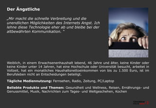 Der Ängstliche
Weiblich, in einem Erwachsenenhaushalt lebend, 46 Jahre und älter, keine Kinder oder
keine Kinder unter 14 Jahren, hat eine Hochschule oder Universität besucht, arbeitet in
Vollzeit, hat ein monatliches Haushaltsnettoeinkommen von bis zu 1.500 Euro, ist im
Berufsleben nicht an Entscheidungen beteiligt.
Tägliche Mediennutzung: Fernsehen, Radio, Zeitung, PC/Laptop
Beliebte Produkte und Themen: Gesundheit und Wellness, Reisen, Ernährungs- und
Genussmittel, Musik, Nachrichten zum Tages- und Weltgeschehen, Kochen
„Mir macht die schnelle Verbreitung und die
unendlichen Möglichkeiten des Internets Angst. Ich
lehne diese Technologie eher ab und bleibe bei der
altbewährten Kommunikation. “
 