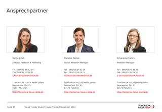 Ansprechpartner
Sonja Knab
Director Research & Marketing
Tel.: 089/92 50-12 69
Fax: 089/92 50-28 51
s.knab@tomorrow-focus.de
ForwardAdGroup
http://tomorrow-focus-media.de
Mareike Pezzei
Senior Research Manager
Tel.: 089/92 50-31 58
Fax: 089/92 50-28 51
m.pezzei@tomorrow-focus.de
ForwardAdGroup
http://tomorrow-focus-media.de
Smaranda Dancu
Research Manager
Tel.: 089/92 50-29 76
Fax: 089/92 50-28 51
s.dancu@tomorrow-focus.de
ForwardAdGroup
http://tomorrow-focus-media.de
Social Trends Studie l Digital Trends l November 2014Seite 37
 