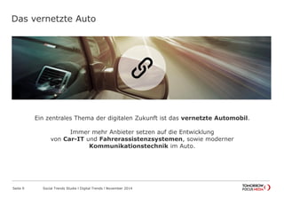 Das vernetzte Auto
Seite 9 Social Trends Studie l Digital Trends l November 2014
Ein zentrales Thema der digitalen Zukunft ist das vernetzte Automobil.
Immer mehr Anbieter setzen auf die Entwicklung
von Car-IT und Fahrerassistenzsystemen, sowie moderner
Kommunikationstechnik im Auto.
 