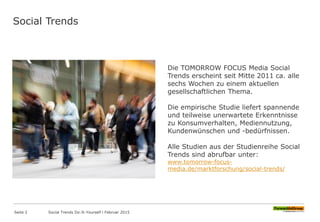 Social Trends
Die TOMORROW FOCUS Media Social
Trends erscheint seit Mitte 2011 ca. alle
sechs Wochen zu einem aktuellen
gesellschaftlichen Thema.
Die empirische Studie liefert spannende
und teilweise unerwartete Erkenntnisse
zu Konsumverhalten, Mediennutzung,
Kundenwünschen und -bedürfnissen.
Alle Studien aus der Studienreihe Social
Trends sind abrufbar unter:
www.tomorrow-focus-
media.de/marktforschung/social-trends/
Seite 2 Social Trends Do-It-Yourself l Februar 2015
 