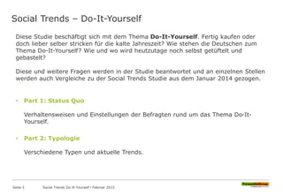 Social Trends – Do-It-Yourself
Diese Studie beschäftigt sich mit dem Thema Do-It-Yourself. Fertig kaufen oder
doch lieber selber stricken für die kalte Jahreszeit? Wie stehen die Deutschen zum
Thema Do-It-Yourself? Wie und wo wird heutzutage noch selbst getüftelt und
gebastelt?
Diese und weitere Fragen werden in der Studie beantwortet und an einzelnen Stellen
werden auch Vergleiche zu der Social Trends Studie aus dem Januar 2014 gezogen.
• Part 1: Status Quo
Verhaltensweisen und Einstellungen der Befragten rund um das Thema Do-It-
Yourself.
• Part 2: Typologie
Verschiedene Typen und aktuelle Trends.
Seite 3 Social Trends Do-It-Yourself l Februar 2015
 