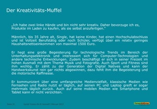 Der Kreativitäts-Muffel
„Ich habe zwei linke Hände und bin nicht sehr kreativ. Daher bevorzuge ich es,
Produkte im Laden zu kaufen, als sie selbst anzufertigen.“
Männlich, bis 35 Jahre alt, Single, hat keine Kinder, hat einen Hochschulabschluss
und ist Vollzeit Berufstätig oder noch Schüler, verfügt über ein relativ geringes
Haushaltsnettoeinkommen von maximal 1500 Euro.
Er hegt eine große Begeisterung für technologische Trends im Bereich der
Unterhaltungselektronik und interessiert sich für Computer-Technologien und
andere technische Entwicklungen. Zudem beschäftigt er sich in seiner Freizeit im
hohen Ausmaß mit dem Thema Musik und Fotografie. Auch Sport und Fitness sind
ihm wichtig. Er zählt zu der Generation der Digital Natives und kann der
Handwerkskunst rein gar nichts abgewinnen, dazu fehlt ihm die Begeisterung und
die motorische Raffinesse.
Er kommuniziert über eine umfangreiche Medienvielfalt, klassische Medien wie
Fernsehen und Radio nutzt er täglich, auf seinen PC und Laptop greift er sogar
mehrmals täglich zurück. Auch auf seine mobilen Medien wie Smartphone und
Tablet kann er nicht verzichten.
Seite 32 Social Trends Do-It-Yourself l Februar 2015
 