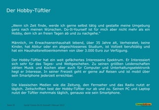 Der Hobby-Tüftler
„Wenn ich Zeit finde, werde ich gerne selbst tätig und gestalte meine Umgebung
ganz nach meinen Wünschen. Do-It-Yourself ist für mich aber nicht mehr als ein
Hobby, dem ich an freien Tagen ab und zu nachgehe.“
Männlich, im Erwachsenenhaushalt lebend, über 35 Jahre alt, Verheiratet, keine
Kinder, hat Abitur oder ein abgeschlossenes Studium, ist Vollzeit berufstätig und
hat ein Haushaltsnettoeinkommen von über 3.000 Euro zur Verfügung.
Der Hobby-Tüftler hat ein weit gefächertes Interessens Spektrum. Er Interessiert
sich sehr für das Tages- und Weltgeschehen. Zu seinen größten Leidenschaften
zählen Musik und Kochen aber auch für Computer und Unterhaltungselektronik
hegt er Interesse. In seiner Freizeit geht er gerne auf Reisen und ist mobil über
sein Smartphone jederzeit erreichbar.
Die klassischen Medien wie die Zeitung, den Fernseher und das Radio nutzt er
täglich. Zeitschriften liest der Hobby-Tüftler nur ab und zu. Seinen PC und Laptop
nutzt der Tüftler mehrmals täglich, genauso wie sein Smartphone.
Seite 35 Social Trends Do-It-Yourself l Februar 2015
 