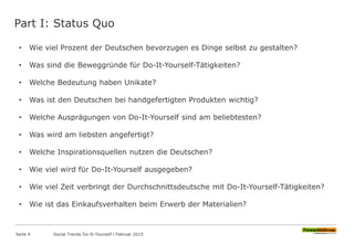 Part I: Status Quo
• Wie viel Prozent der Deutschen bevorzugen es Dinge selbst zu gestalten?
• Was sind die Beweggründe für Do-It-Yourself-Tätigkeiten?
• Welche Bedeutung haben Unikate?
• Was ist den Deutschen bei handgefertigten Produkten wichtig?
• Welche Ausprägungen von Do-It-Yourself sind am beliebtesten?
• Was wird am liebsten angefertigt?
• Welche Inspirationsquellen nutzen die Deutschen?
• Wie viel wird für Do-It-Yourself ausgegeben?
• Wie viel Zeit verbringt der Durchschnittsdeutsche mit Do-It-Yourself-Tätigkeiten?
• Wie ist das Einkaufsverhalten beim Erwerb der Materialien?
Seite 4 Social Trends Do-It-Yourself l Februar 2015
 