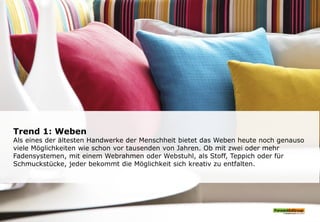 Trend 1: Weben
Als eines der ältesten Handwerke der Menschheit bietet das Weben heute noch genauso
viele Möglichkeiten wie schon vor tausenden von Jahren. Ob mit zwei oder mehr
Fadensystemen, mit einem Webrahmen oder Webstuhl, als Stoff, Teppich oder für
Schmuckstücke, jeder bekommt die Möglichkeit sich kreativ zu entfalten.
 