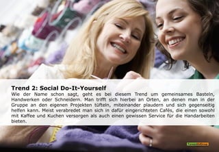 Trend 2: Social Do-It-Yourself
Wie der Name schon sagt, geht es bei diesem Trend um gemeinsames Basteln,
Handwerken oder Schneidern. Man trifft sich hierbei an Orten, an denen man in der
Gruppe an den eigenen Projekten tüfteln, miteinander plaudern und sich gegenseitig
helfen kann. Meist verabredet man sich in dafür eingerichteten Cafés, die einen sowohl
mit Kaffee und Kuchen versorgen als auch einen gewissen Service für die Handarbeiten
bieten.
 