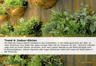 Trend 4: Indoor-Gärten
Die Idee der Indoor-Gärten entstand in den Großstätten, in den Ballungszentren der Welt. Je
mehr Einwohner eine Stadt hat, desto weniger Platz hat ein einzelner für sich. Dennoch möchten
viele nicht auf einen Garten verzichten, auch wenn dieser deshalb an die Wand genagelt wird.
In Einmachgläsern, kleinen Aquarien oder sogar Glühbirnen holen sich Leute ein Stück Natur in
die Wohnung.
 
