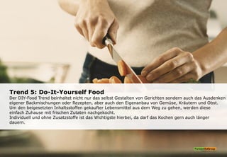 Trend 5: Do-It-Yourself Food
Der DIY-Food Trend beinhaltet nicht nur das selbst Gestalten von Gerichten sondern auch das Ausdenken
eigener Backmischungen oder Rezepten, aber auch den Eigenanbau von Gemüse, Kräutern und Obst.
Um den beigesetzten Inhaltsstoffen gekaufter Lebensmittel aus dem Weg zu gehen, werden diese
einfach Zuhause mit frischen Zutaten nachgekocht.
Individuell und ohne Zusatzstoffe ist das Wichtigste hierbei, da darf das Kochen gern auch länger
dauern.
 