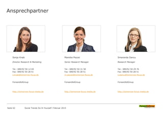 Ansprechpartner
Sonja Knab
Director Research & Marketing
Tel.: 089/92 50-12 69
Fax: 089/92 50-28 51
s.knab@tomorrow-focus.de
ForwardAdGroup
http://tomorrow-focus-media.de
Mareike Pezzei
Senior Research Manager
Tel.: 089/92 50-31 58
Fax: 089/92 50-28 51
m.pezzei@tomorrow-focus.de
ForwardAdGroup
http://tomorrow-focus-media.de
Smaranda Dancu
Research Manager
Tel.: 089/92 50-29 76
Fax: 089/92 50-28 51
s.dancu@tomorrow-focus.de
ForwardAdGroup
http://tomorrow-focus-media.de
Seite 62 Social Trends Do-It-Yourself l Februar 2015
 