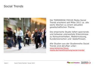 Social Trends
Seite 2 Social Trends Familien l Januar 2015
Die TOMORROW FOCUS Media Social
Trends erscheint seit Mitte 2011 ca. alle
sechs Wochen zu einem aktuellen
gesellschaftlichen Thema.
Die empirische Studie liefert spannende
und teilweise unerwartete Erkenntnisse
zu Konsumverhalten, Mediennutzung,
Kundenwünschen und -bedürfnissen.
Alle Studien aus der Studienreihe Social
Trends sind abrufbar unter:
www.tomorrow-focus-
media.de/marktforschung/social-trends/
 