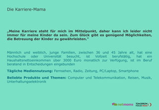 Die Karriere-Mama
„Meine Karriere steht für mich im Mittelpunkt, daher kann ich leider nicht
immer für meine Kinder da sein. Zum Glück gibt es genügend Möglichkeiten,
die Betreuung der Kinder zu gewährleisten.“
Männlich und weiblich, junge Familien, zwischen 36 und 45 Jahre alt, hat eine
Hochschule oder Universität besucht, ist Vollzeit berufstätig, hat ein
Haushaltsnettoeinkommen über 3000 Euro monatlich zur Verfügung, ist im Beruf
beratend in Entscheidungen eingebunden
Tägliche Mediennutzung: Fernsehen, Radio, Zeitung, PC/Laptop, Smartphone
Beliebte Produkte und Themen: Computer und Telekommunikation, Reisen, Musik,
Unterhaltungselektronik
 