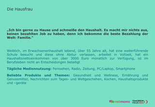 Die Hausfrau
„Ich bin gerne zu Hause und schmeiße den Haushalt. Es macht mir nichts aus,
keinen bezahlten Job zu haben, denn ich bekomme die beste Bezahlung der
Welt: Familie.“
Weiblich, im Erwachsenenhaushalt lebend, über 55 Jahre alt, hat eine weiterführende
Schule besucht und diese ohne Abitur verlassen, arbeitet in Vollzeit, hat ein
Haushaltsnettoeinkommen von über 3000 Euro monatlich zur Verfügung, ist im
Berufsleben nicht an Entscheidungen beteiligt
Tägliche Mediennutzung: Fernsehen, Radio, Zeitung, PC/Laptop, Smartphone
Beliebte Produkte und Themen: Gesundheit und Wellness, Ernährung und
Genussmittel, Nachrichten zum Tages- und Weltgeschehen, Kochen, Haushaltsprodukte
und –geräte
 