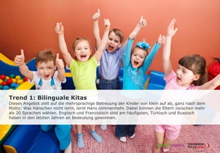Trend 1: Bilinguale Kitas
Dieses Angebot zielt auf die mehrsprachige Betreuung der Kinder von klein auf ab, ganz nach dem
Motto: Was Hänschen nicht lernt, lernt Hans nimmermehr. Dabei können die Eltern zwischen mehr
als 20 Sprachen wählen. Englisch und Französisch sind am häufigsten, Türkisch und Russisch
haben in den letzten Jahren an Bedeutung gewonnen.
 