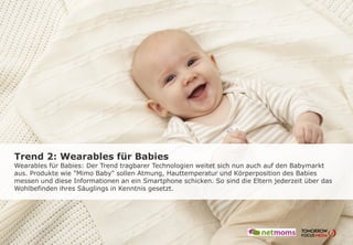 Trend 2: Wearables für Babies
Wearables für Babies: Der Trend tragbarer Technologien weitet sich nun auch auf den Babymarkt
aus. Produkte wie "Mimo Baby" sollen Atmung, Hauttemperatur und Körperposition des Babies
messen und diese Informationen an ein Smartphone schicken. So sind die Eltern jederzeit über das
Wohlbefinden ihres Säuglings in Kenntnis gesetzt.
 