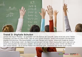 Trend 3: Digitale Schulen
Lernen mit neuen Medien - so gestaltet sich die Schule der Zukunft. Jedes Kind hat einen Tablet-
Computer, auf dem es alles findet, was es zum Lernen braucht: einen individuellen Stundenplan,
digitale Schulbücher, Übungsaufgaben und jede Menge Lern-Spiele. Unterricht findet an diesen
Schulen in Workshops statt, die das Kind gemeinsam mit den Eltern aussuchen kann und sich so
einen individuellen Stundenplan erstellt. Ferien gibt es an der Schule, wann immer die Eltern in
den Urlaub fahren - da es keinen festen Stundenplan gibt, verpassen die Kinder auch nichts.
 
