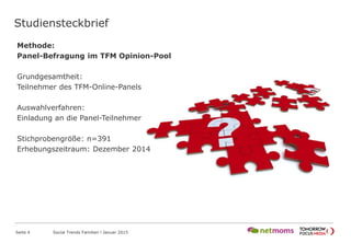 Studiensteckbrief
Seite 4 Social Trends Familien l Januar 2015
Methode:
Panel-Befragung im TFM Opinion-Pool
Grundgesamtheit:
Teilnehmer des TFM-Online-Panels
Auswahlverfahren:
Einladung an die Panel-Teilnehmer
Stichprobengröße: n=391
Erhebungszeitraum: Dezember 2014
 
