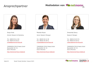Ansprechpartner
Sonja Knab
Director Research & Marketing
Tel.: 089/92 50-12 69
Fax: 089/92 50-28 51
s.knab@tomorrow-focus.de
FowardAdGroup
http://tomorrow-focus-media.de
Mareike Pezzei
Senior Research Manager
Tel.: 089/92 50-31 58
Fax: 089/92 50-28 51
m.pezzei@tomorrow-focus.de
FowardAdGroup
http://tomorrow-focus-media.de
Smaranda Dancu
Research Manager
Tel.: 089/92 50-29 76
Fax: 089/92 50-28 51
s.dancu@tomorrow-focus.de
FowardAdGroup
http://tomorrow-focus-media.de
Seite 42 Social Trends Familien l Januar 2015
Mediadaten von
 