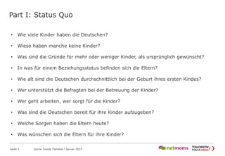Part I: Status Quo
Seite 5 Social Trends Familien l Januar 2015
• Wie viele Kinder haben die Deutschen?
• Wieso haben manche keine Kinder?
• Was sind die Gründe für mehr oder weniger Kinder, als ursprünglich gewünscht?
• In was für einem Beziehungsstatus befinden sich die Eltern?
• Wie alt sind die Deutschen durchschnittlich bei der Geburt ihres ersten Kindes?
• Wer unterstützt die Befragten bei der Betreuung der Kinder?
• Wer geht arbeiten, wer sorgt für die Kinder?
• Was sind die Deutschen bereit für ihre Kinder aufzugeben?
• Welche Sorgen haben die Eltern heute?
• Was wünschen sich die Eltern für ihre Kinder?
 