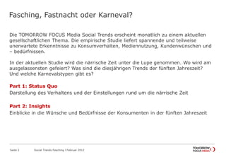 Fasching, Fastnacht oder Karneval?
Die TOMORROW FOCUS Media Social Trends erscheint monatlich zu einem aktuellen
gesellschaftlichen Thema. Die empirische Studie liefert spannende und teilweise
unerwartete Erkenntnisse zu Konsumverhalten, Mediennutzung, Kundenwünschen und
– bedürfnissen.
In der aktuellen Studie wird die närrische Zeit unter die Lupe genommen. Wo wird am
ausgelassensten gefeiert? Was sind die diesjährigen Trends der fünften Jahreszeit?
Und welche Karnevalstypen gibt es?
Part 1: Status Quo
Darstellung des Verhaltens und der Einstellungen rund um die närrische Zeit
Part 2: Insights
Einblicke in die Wünsche und Bedürfnisse der Konsumenten in der fünften Jahreszeit
Seite 2 Social Trends Fasching l Februar 2012
 