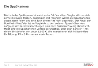 Die Spaßkanone
Die typische Spaßkanone ist meist unter 30. Vor allem Singles stürzen sich
gerne ins bunte Treiben. Zusammen mit Freunden wollen die Spaßkanonen
ausgelassen feiern und sind auch einem Flirt nicht abgeneigt. Der Anteil der
Nordrhein-Westfalen ist im Vergleich zu den anderen Typen höher, was
aufgrund der Karnevalshochburgen Köln oder Düsseldorf wenig überrascht.
Meist sind die Spaßkanonen Vollzeit Berufstätige, aber auch Schüler – mit
einem Einkommen von unter 1.500 €. Sie interessieren sich insbesondere
für Bildung, Film & Fernsehen sowie Reisen.
Seite 26 Social Trends Fasching l Februar 2012
 