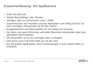 Zusammenfassung: Die Spaßkanone
• Unter 30 Jahre alt
• Vollzeit Berufstätiger oder Schüler
• Verfügen über ein Einkommen unter 1.500€
• Zusammensein mit Freunden und das Abschalten vom Alltag sind für sie
noch wichtigere Feiergründe als für den Jecken
• Ausgelassenheit und Spaß gefallen ihr am besten an Karneval
• Vor allem eine gute Stimmung und nette Menschen entscheiden über eine
gelungene Faschingsfeier
• Oft anzutreffen ist sie auf Umzügen oder in Kneipen
• Gibt gerne auch mal mehr Geld aus als der Jeck
• Sie hat großen Spaß daran, durch Verkleidungen in eine andere Rolle zu
schlüpfen
Seite 33 Social Trends Fasching l Februar 2012
 