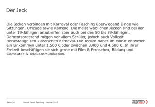 Der Jeck
Die Jecken verbinden mit Karneval oder Fasching überwiegend Dinge wie
Sitzungen, Umzüge sowie Kamelle. Die meist weiblichen Jecken sind bei den
unter 19-Jährigen anzutreffen aber auch bei den 50 bis 59-Jährigen.
Dementsprechend mögen vor allem Schüler, jedoch auch Vollzeit
Berufstätige den klassischen Karneval. Die Jecken haben im Monat entweder
ein Einkommen unter 1.500 € oder zwischen 3.000 und 4.500 €. In ihrer
Freizeit beschäftigen sie sich gerne mit Film & Fernsehen, Bildung und
Computer & Telekommunikation.
Seite 34 Social Trends Fasching l Februar 2012
 