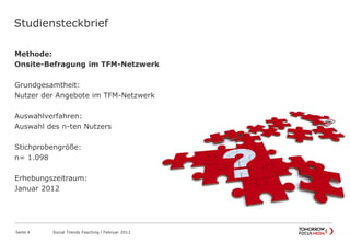 Studiensteckbrief
Methode:
Onsite-Befragung im TFM-Netzwerk
Grundgesamtheit:
Nutzer der Angebote im TFM-Netzwerk
Auswahlverfahren:
Auswahl des n-ten Nutzers
Stichprobengröße:
n= 1.098
Erhebungszeitraum:
Januar 2012
Seite 4 Social Trends Fasching l Februar 2012
Studiensteckbrief
 