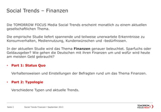 Social Trends – Finanzen
Die TOMORROW FOCUS Media Social Trends erscheint monatlich zu einem aktuellen
gesellschaftlichen Thema.
Die empirische Studie liefert spannende und teilweise unerwartete Erkenntnisse zu
Konsumverhalten, Mediennutzung, Kundenwünschen und -bedürfnissen.
In der aktuellen Studie wird das Thema Finanzen genauer beleuchtet. Sparfuchs oder
Geldausgeber? Wie gehen die Deutschen mit ihren Finanzen um und wofür wird heute
am meisten Geld gebraucht?
• Part 1: Status Quo
Verhaltensweisen und Einstellungen der Befragten rund um das Thema Finanzen.
• Part 2: Typologie
Verschiedene Typen und aktuelle Trends.
Seite 2 Social Trends Finanzen l September 2013
 